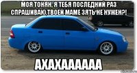 моя тонян, я тебя последний раз спрашиваю,твоей маме зять не нужен?! ахахаааааа