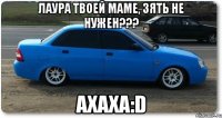 лаура твоей маме, зять не нужен??? ахаха:d