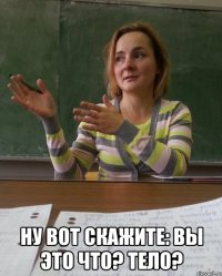  ну вот скажите: вы это что? тело?