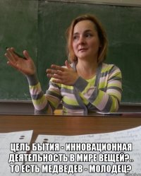  цель бытия - инновационная деятельность в мире вещей?.. то есть медведев - молодец?