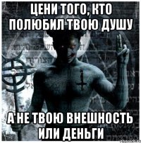 цени того, кто полюбил твою душу а не твою внешность или деньги