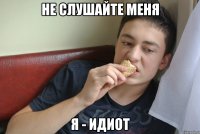 не слушайте меня я - идиот