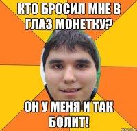 кто бросил мне в глаз монетку? он у меня и так болит!
