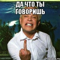 да что ты говоришь 
