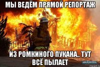 мы ведём прямой репортаж из ромкиного пукана.. тут всё пылает