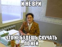 и не ври что не будешь скучать по ней