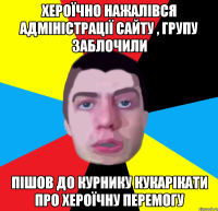 хероїчно нажалівся адміністрації сайту , групу заблочили пішов до курнику кукарікати про хероїчну перемогу
