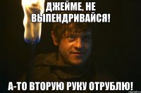 джейме, не выпендривайся! а-то вторую руку отрублю!
