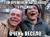 тем временем на денюхе у радика очень весело