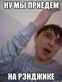 ну мы приедем на рэнджике