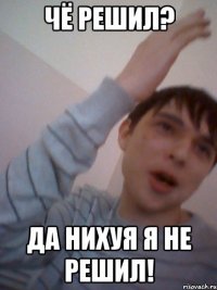 чё решил? да нихуя я не решил!