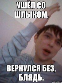 ушёл со шлыком, вернулся без, блядь.