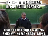 если хотите, то я вам верну ваши работы... правда я их вроде в мусорку выкинул, но если надо - верну.