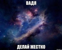 вадя делай жестко