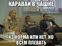 каравай в чашке хз норма или нет, но всем плевать