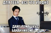 для тебя - все что угодно даже ромашку с бананчиком (^_-)