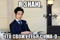 я знаю, что свожу тебя с ума :d