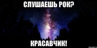 слушаешь рок? красавчик!