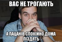 вас не трогають а пацанів спокійно дома піздять