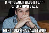 в рот єбав. я десь в толпі слемитися буду, мені похуй на ваші терки