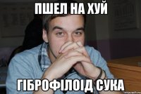 пшел на хуй гіброфілоід сука