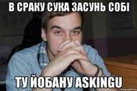 в сраку сука засунь собі ту йобану askingu