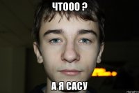 чтооо ? а я сасу