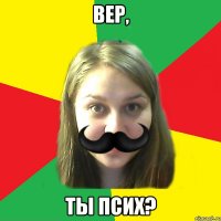 вер, ты псих?