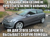 я машина. мой хозяин не хочет ехать на мне в больницу он для этого зачем то вызывает скорую помощь
