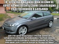 я - отличная машина. мой хозяин не хочет на мне возить своих заболевших родственников в больницу для этих целей он вызывает грязную, вонючую, зараженную бомжами, наркоманами и туберкулезниками машину скорой помощи и злыми медиками, которые приезжают через 2 часа и заходят в грязных ботинках