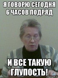 я говорю сегодня 6 часов подряд и все такую глупость!