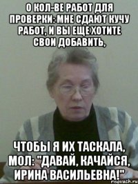 о кол-ве работ для проверки: мне сдают кучу работ, и вы еще хотите свои добавить, чтобы я их таскала, мол: "давай, качайся, ирина васильевна!"