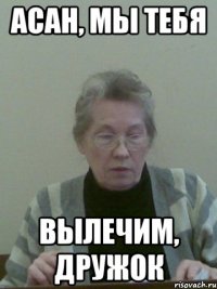 асан, мы тебя вылечим, дружок