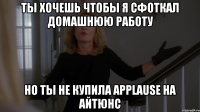 ты хочешь чтобы я сфоткал домашнюю работу но ты не купила applause на айтюнс