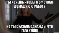 ты хочешь чтобы я сфоткал домашнюю работу но ты сказала однажды что гага хуйня
