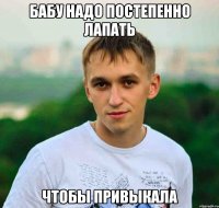 бабу надо постепенно лапать чтобы привыкала