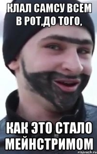 клал самсу всем в рот,до того, как это стало мейнстримом