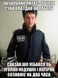 начальник питає - ті чого сука опаздав на работу сказав,шо уебався об уголок подушкі і потіряв сознаніє на два часа