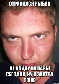 отравился рыбой не пойду на пары сегодня, ну и завтра тоже