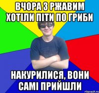 вчора з ржавим хотіли піти по гриби накурилися, вони самі прийшли