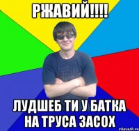 ржавий!!! лудшеб ти у батка на труса засох