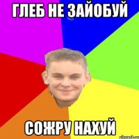 глеб не зайобуй сожру нахуй
