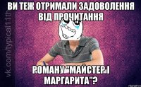 ви теж отримали задоволення від прочитання роману "майстер і маргарита"?