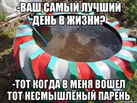 -ваш самый лучший день в жизни? -тот когда в меня вошел тот несмышлёный парень