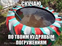 скучаю по твоим кудрявым погружениям