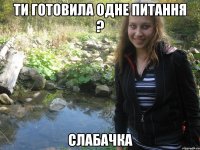 ти готовила одне питання ? слабачка
