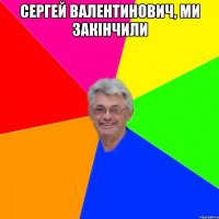 сергей валентинович, ми закінчили 