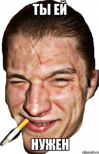 ты ей нужен