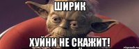 ширик хуйни не скажит!