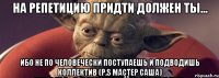 на репетицию придти должен ты... ибо не по человечески поступаешь и подводишь коллектив (p.s мастер саша)